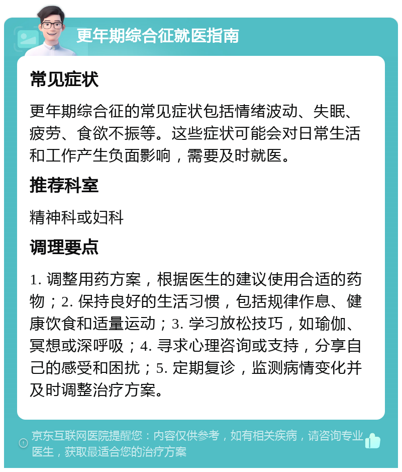 更年期综合征就医指南 常见症状 更年期综合征的常见症状包括情绪波动、失眠、疲劳、食欲不振等。这些症状可能会对日常生活和工作产生负面影响，需要及时就医。 推荐科室 精神科或妇科 调理要点 1. 调整用药方案，根据医生的建议使用合适的药物；2. 保持良好的生活习惯，包括规律作息、健康饮食和适量运动；3. 学习放松技巧，如瑜伽、冥想或深呼吸；4. 寻求心理咨询或支持，分享自己的感受和困扰；5. 定期复诊，监测病情变化并及时调整治疗方案。