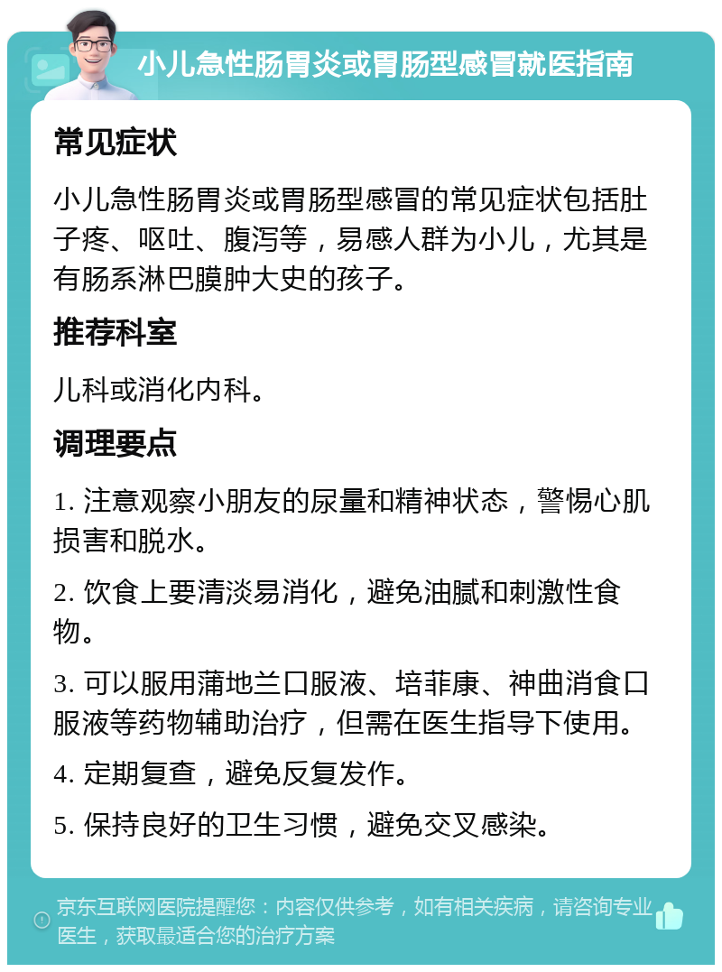 小儿急性肠胃炎或胃肠型感冒就医指南 常见症状 小儿急性肠胃炎或胃肠型感冒的常见症状包括肚子疼、呕吐、腹泻等，易感人群为小儿，尤其是有肠系淋巴膜肿大史的孩子。 推荐科室 儿科或消化内科。 调理要点 1. 注意观察小朋友的尿量和精神状态，警惕心肌损害和脱水。 2. 饮食上要清淡易消化，避免油腻和刺激性食物。 3. 可以服用蒲地兰口服液、培菲康、神曲消食口服液等药物辅助治疗，但需在医生指导下使用。 4. 定期复查，避免反复发作。 5. 保持良好的卫生习惯，避免交叉感染。