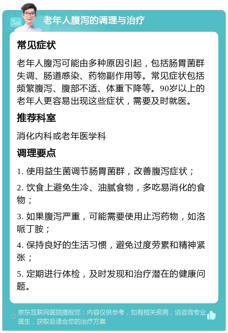 老年人腹泻的调理与治疗 常见症状 老年人腹泻可能由多种原因引起，包括肠胃菌群失调、肠道感染、药物副作用等。常见症状包括频繁腹泻、腹部不适、体重下降等。90岁以上的老年人更容易出现这些症状，需要及时就医。 推荐科室 消化内科或老年医学科 调理要点 1. 使用益生菌调节肠胃菌群，改善腹泻症状； 2. 饮食上避免生冷、油腻食物，多吃易消化的食物； 3. 如果腹泻严重，可能需要使用止泻药物，如洛哌丁胺； 4. 保持良好的生活习惯，避免过度劳累和精神紧张； 5. 定期进行体检，及时发现和治疗潜在的健康问题。