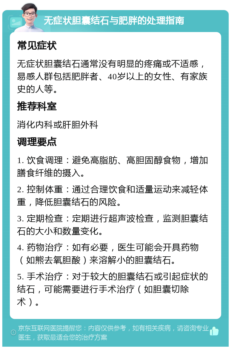 无症状胆囊结石与肥胖的处理指南 常见症状 无症状胆囊结石通常没有明显的疼痛或不适感，易感人群包括肥胖者、40岁以上的女性、有家族史的人等。 推荐科室 消化内科或肝胆外科 调理要点 1. 饮食调理：避免高脂肪、高胆固醇食物，增加膳食纤维的摄入。 2. 控制体重：通过合理饮食和适量运动来减轻体重，降低胆囊结石的风险。 3. 定期检查：定期进行超声波检查，监测胆囊结石的大小和数量变化。 4. 药物治疗：如有必要，医生可能会开具药物（如熊去氧胆酸）来溶解小的胆囊结石。 5. 手术治疗：对于较大的胆囊结石或引起症状的结石，可能需要进行手术治疗（如胆囊切除术）。