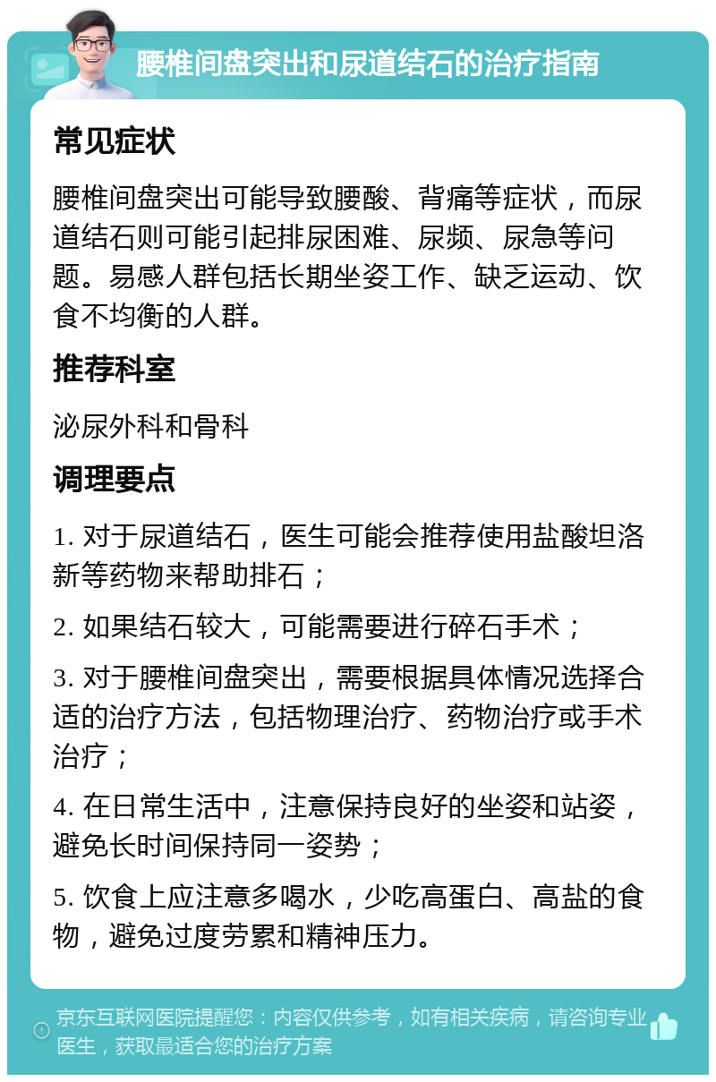 腰椎间盘突出和尿道结石的治疗指南 常见症状 腰椎间盘突出可能导致腰酸、背痛等症状，而尿道结石则可能引起排尿困难、尿频、尿急等问题。易感人群包括长期坐姿工作、缺乏运动、饮食不均衡的人群。 推荐科室 泌尿外科和骨科 调理要点 1. 对于尿道结石，医生可能会推荐使用盐酸坦洛新等药物来帮助排石； 2. 如果结石较大，可能需要进行碎石手术； 3. 对于腰椎间盘突出，需要根据具体情况选择合适的治疗方法，包括物理治疗、药物治疗或手术治疗； 4. 在日常生活中，注意保持良好的坐姿和站姿，避免长时间保持同一姿势； 5. 饮食上应注意多喝水，少吃高蛋白、高盐的食物，避免过度劳累和精神压力。