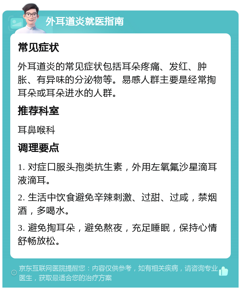 外耳道炎就医指南 常见症状 外耳道炎的常见症状包括耳朵疼痛、发红、肿胀、有异味的分泌物等。易感人群主要是经常掏耳朵或耳朵进水的人群。 推荐科室 耳鼻喉科 调理要点 1. 对症口服头孢类抗生素，外用左氧氟沙星滴耳液滴耳。 2. 生活中饮食避免辛辣刺激、过甜、过咸，禁烟酒，多喝水。 3. 避免掏耳朵，避免熬夜，充足睡眠，保持心情舒畅放松。