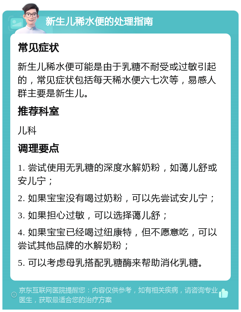 新生儿稀水便的处理指南 常见症状 新生儿稀水便可能是由于乳糖不耐受或过敏引起的，常见症状包括每天稀水便六七次等，易感人群主要是新生儿。 推荐科室 儿科 调理要点 1. 尝试使用无乳糖的深度水解奶粉，如蔼儿舒或安儿宁； 2. 如果宝宝没有喝过奶粉，可以先尝试安儿宁； 3. 如果担心过敏，可以选择蔼儿舒； 4. 如果宝宝已经喝过纽康特，但不愿意吃，可以尝试其他品牌的水解奶粉； 5. 可以考虑母乳搭配乳糖酶来帮助消化乳糖。