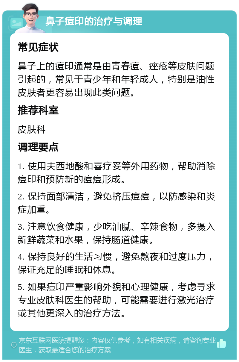 鼻子痘印的治疗与调理 常见症状 鼻子上的痘印通常是由青春痘、痤疮等皮肤问题引起的，常见于青少年和年轻成人，特别是油性皮肤者更容易出现此类问题。 推荐科室 皮肤科 调理要点 1. 使用夫西地酸和喜疗妥等外用药物，帮助消除痘印和预防新的痘痘形成。 2. 保持面部清洁，避免挤压痘痘，以防感染和炎症加重。 3. 注意饮食健康，少吃油腻、辛辣食物，多摄入新鲜蔬菜和水果，保持肠道健康。 4. 保持良好的生活习惯，避免熬夜和过度压力，保证充足的睡眠和休息。 5. 如果痘印严重影响外貌和心理健康，考虑寻求专业皮肤科医生的帮助，可能需要进行激光治疗或其他更深入的治疗方法。