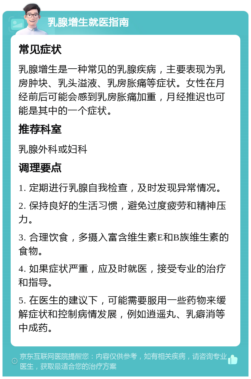 乳腺增生就医指南 常见症状 乳腺增生是一种常见的乳腺疾病，主要表现为乳房肿块、乳头溢液、乳房胀痛等症状。女性在月经前后可能会感到乳房胀痛加重，月经推迟也可能是其中的一个症状。 推荐科室 乳腺外科或妇科 调理要点 1. 定期进行乳腺自我检查，及时发现异常情况。 2. 保持良好的生活习惯，避免过度疲劳和精神压力。 3. 合理饮食，多摄入富含维生素E和B族维生素的食物。 4. 如果症状严重，应及时就医，接受专业的治疗和指导。 5. 在医生的建议下，可能需要服用一些药物来缓解症状和控制病情发展，例如逍遥丸、乳癖消等中成药。