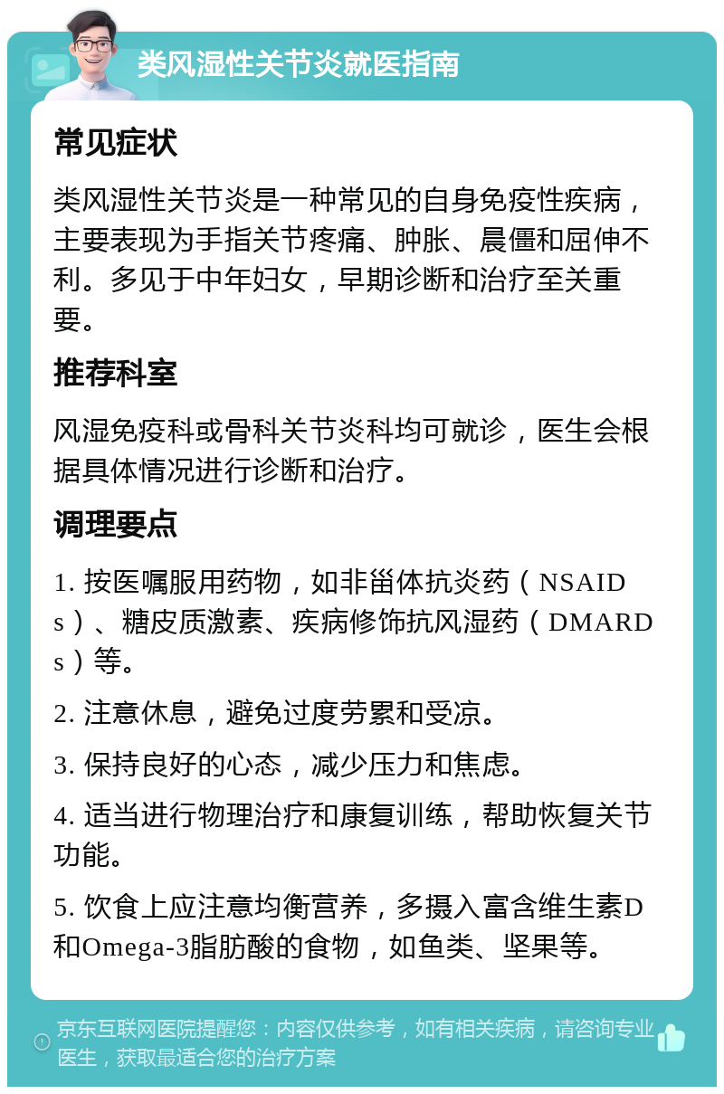 类风湿性关节炎就医指南 常见症状 类风湿性关节炎是一种常见的自身免疫性疾病，主要表现为手指关节疼痛、肿胀、晨僵和屈伸不利。多见于中年妇女，早期诊断和治疗至关重要。 推荐科室 风湿免疫科或骨科关节炎科均可就诊，医生会根据具体情况进行诊断和治疗。 调理要点 1. 按医嘱服用药物，如非甾体抗炎药（NSAIDs）、糖皮质激素、疾病修饰抗风湿药（DMARDs）等。 2. 注意休息，避免过度劳累和受凉。 3. 保持良好的心态，减少压力和焦虑。 4. 适当进行物理治疗和康复训练，帮助恢复关节功能。 5. 饮食上应注意均衡营养，多摄入富含维生素D和Omega-3脂肪酸的食物，如鱼类、坚果等。