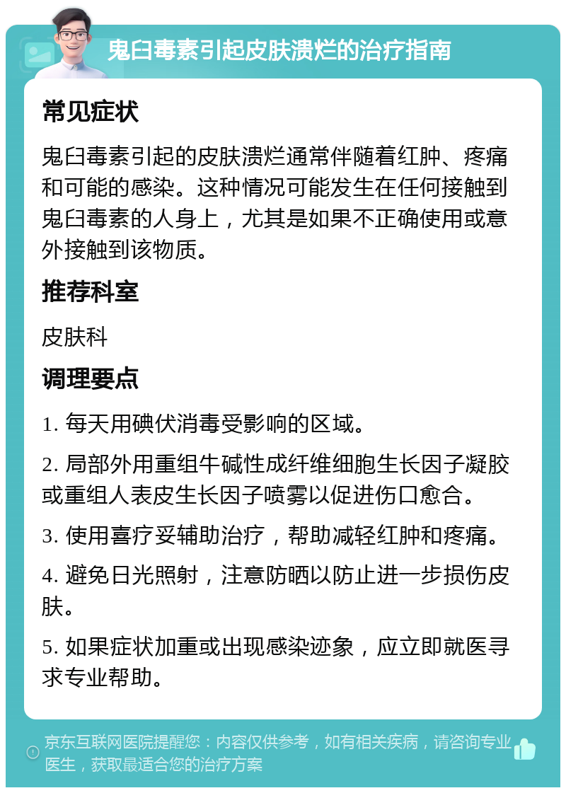 鬼臼毒素引起皮肤溃烂的治疗指南 常见症状 鬼臼毒素引起的皮肤溃烂通常伴随着红肿、疼痛和可能的感染。这种情况可能发生在任何接触到鬼臼毒素的人身上，尤其是如果不正确使用或意外接触到该物质。 推荐科室 皮肤科 调理要点 1. 每天用碘伏消毒受影响的区域。 2. 局部外用重组牛碱性成纤维细胞生长因子凝胶或重组人表皮生长因子喷雾以促进伤口愈合。 3. 使用喜疗妥辅助治疗，帮助减轻红肿和疼痛。 4. 避免日光照射，注意防晒以防止进一步损伤皮肤。 5. 如果症状加重或出现感染迹象，应立即就医寻求专业帮助。