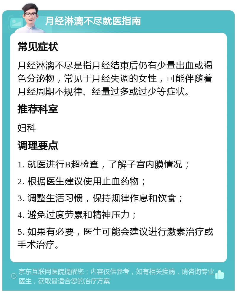 月经淋漓不尽就医指南 常见症状 月经淋漓不尽是指月经结束后仍有少量出血或褐色分泌物，常见于月经失调的女性，可能伴随着月经周期不规律、经量过多或过少等症状。 推荐科室 妇科 调理要点 1. 就医进行B超检查，了解子宫内膜情况； 2. 根据医生建议使用止血药物； 3. 调整生活习惯，保持规律作息和饮食； 4. 避免过度劳累和精神压力； 5. 如果有必要，医生可能会建议进行激素治疗或手术治疗。