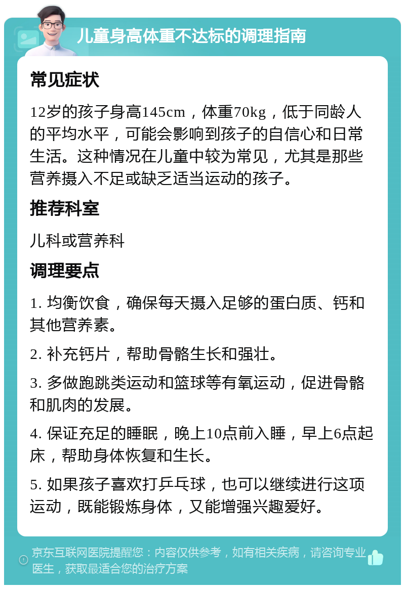 儿童身高体重不达标的调理指南 常见症状 12岁的孩子身高145cm，体重70kg，低于同龄人的平均水平，可能会影响到孩子的自信心和日常生活。这种情况在儿童中较为常见，尤其是那些营养摄入不足或缺乏适当运动的孩子。 推荐科室 儿科或营养科 调理要点 1. 均衡饮食，确保每天摄入足够的蛋白质、钙和其他营养素。 2. 补充钙片，帮助骨骼生长和强壮。 3. 多做跑跳类运动和篮球等有氧运动，促进骨骼和肌肉的发展。 4. 保证充足的睡眠，晚上10点前入睡，早上6点起床，帮助身体恢复和生长。 5. 如果孩子喜欢打乒乓球，也可以继续进行这项运动，既能锻炼身体，又能增强兴趣爱好。