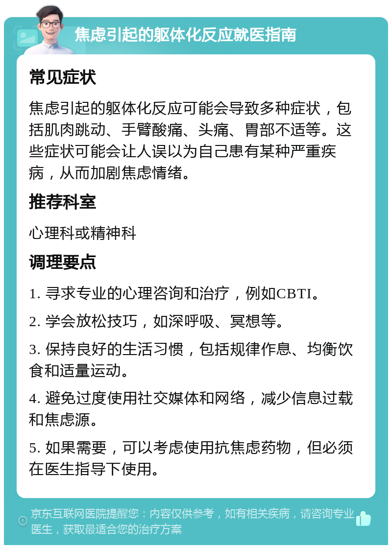 焦虑引起的躯体化反应就医指南 常见症状 焦虑引起的躯体化反应可能会导致多种症状，包括肌肉跳动、手臂酸痛、头痛、胃部不适等。这些症状可能会让人误以为自己患有某种严重疾病，从而加剧焦虑情绪。 推荐科室 心理科或精神科 调理要点 1. 寻求专业的心理咨询和治疗，例如CBTI。 2. 学会放松技巧，如深呼吸、冥想等。 3. 保持良好的生活习惯，包括规律作息、均衡饮食和适量运动。 4. 避免过度使用社交媒体和网络，减少信息过载和焦虑源。 5. 如果需要，可以考虑使用抗焦虑药物，但必须在医生指导下使用。