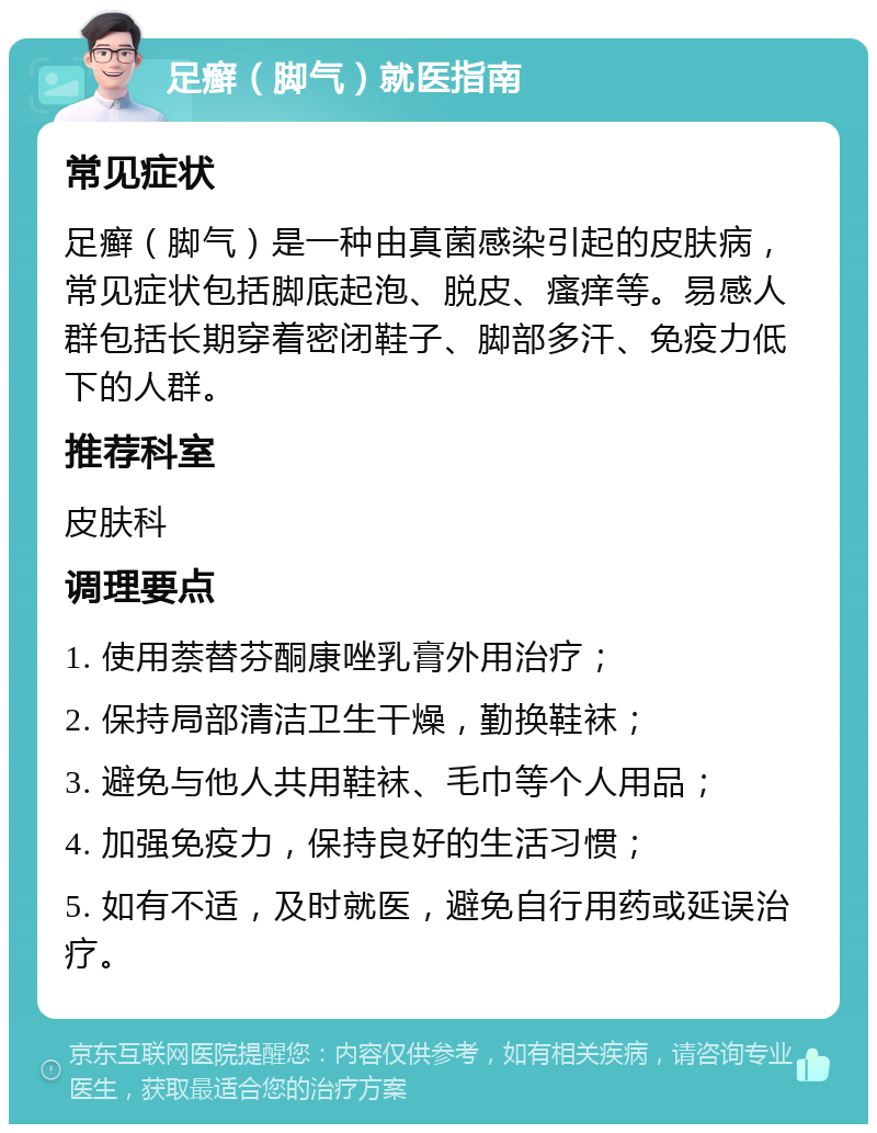 足癣（脚气）就医指南 常见症状 足癣（脚气）是一种由真菌感染引起的皮肤病，常见症状包括脚底起泡、脱皮、瘙痒等。易感人群包括长期穿着密闭鞋子、脚部多汗、免疫力低下的人群。 推荐科室 皮肤科 调理要点 1. 使用萘替芬酮康唑乳膏外用治疗； 2. 保持局部清洁卫生干燥，勤换鞋袜； 3. 避免与他人共用鞋袜、毛巾等个人用品； 4. 加强免疫力，保持良好的生活习惯； 5. 如有不适，及时就医，避免自行用药或延误治疗。