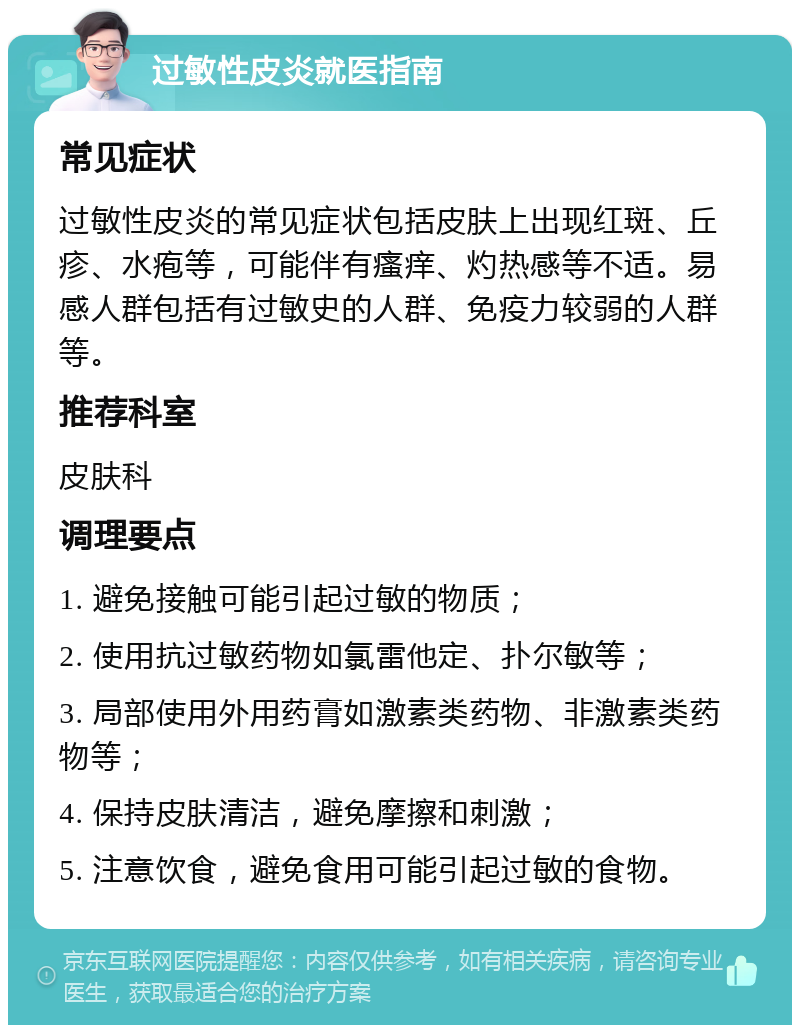 过敏性皮炎就医指南 常见症状 过敏性皮炎的常见症状包括皮肤上出现红斑、丘疹、水疱等，可能伴有瘙痒、灼热感等不适。易感人群包括有过敏史的人群、免疫力较弱的人群等。 推荐科室 皮肤科 调理要点 1. 避免接触可能引起过敏的物质； 2. 使用抗过敏药物如氯雷他定、扑尔敏等； 3. 局部使用外用药膏如激素类药物、非激素类药物等； 4. 保持皮肤清洁，避免摩擦和刺激； 5. 注意饮食，避免食用可能引起过敏的食物。