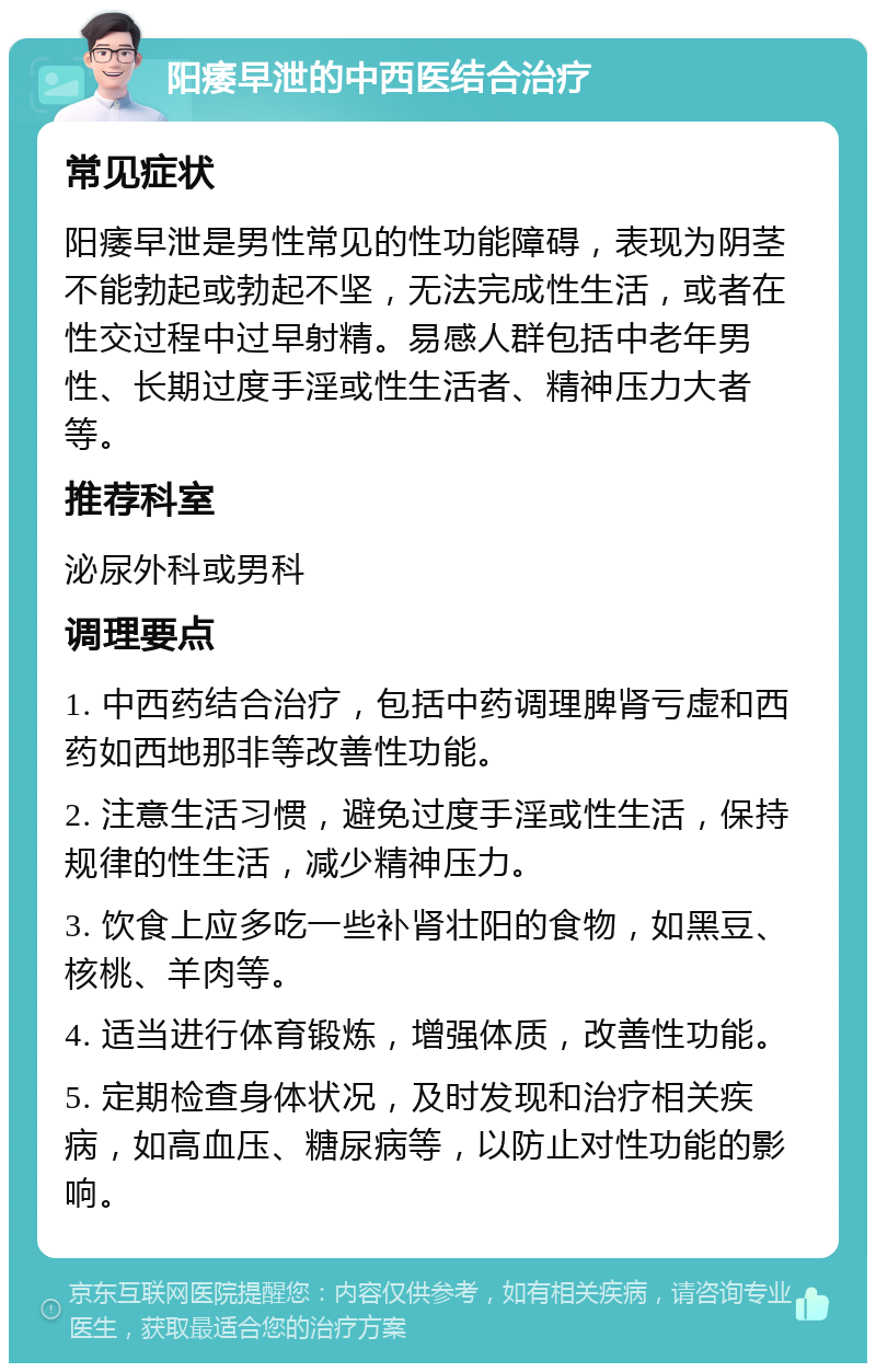 阳痿早泄的中西医结合治疗 常见症状 阳痿早泄是男性常见的性功能障碍，表现为阴茎不能勃起或勃起不坚，无法完成性生活，或者在性交过程中过早射精。易感人群包括中老年男性、长期过度手淫或性生活者、精神压力大者等。 推荐科室 泌尿外科或男科 调理要点 1. 中西药结合治疗，包括中药调理脾肾亏虚和西药如西地那非等改善性功能。 2. 注意生活习惯，避免过度手淫或性生活，保持规律的性生活，减少精神压力。 3. 饮食上应多吃一些补肾壮阳的食物，如黑豆、核桃、羊肉等。 4. 适当进行体育锻炼，增强体质，改善性功能。 5. 定期检查身体状况，及时发现和治疗相关疾病，如高血压、糖尿病等，以防止对性功能的影响。