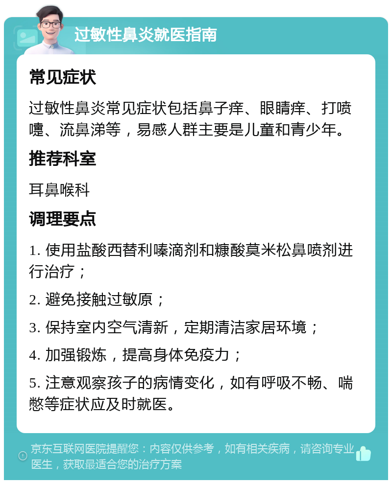 过敏性鼻炎就医指南 常见症状 过敏性鼻炎常见症状包括鼻子痒、眼睛痒、打喷嚏、流鼻涕等，易感人群主要是儿童和青少年。 推荐科室 耳鼻喉科 调理要点 1. 使用盐酸西替利嗪滴剂和糠酸莫米松鼻喷剂进行治疗； 2. 避免接触过敏原； 3. 保持室内空气清新，定期清洁家居环境； 4. 加强锻炼，提高身体免疫力； 5. 注意观察孩子的病情变化，如有呼吸不畅、喘憋等症状应及时就医。