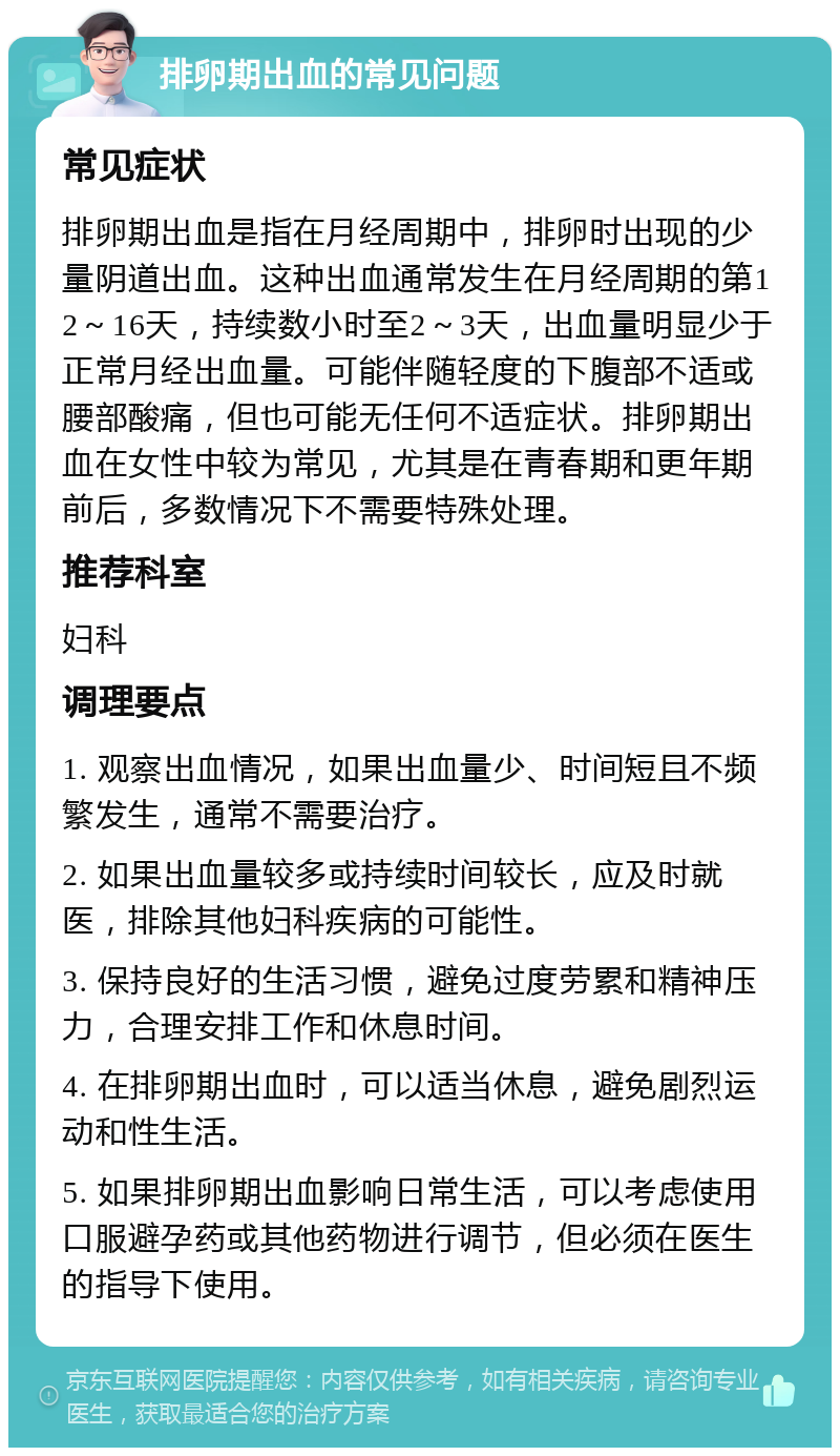 排卵期出血的常见问题 常见症状 排卵期出血是指在月经周期中，排卵时出现的少量阴道出血。这种出血通常发生在月经周期的第12～16天，持续数小时至2～3天，出血量明显少于正常月经出血量。可能伴随轻度的下腹部不适或腰部酸痛，但也可能无任何不适症状。排卵期出血在女性中较为常见，尤其是在青春期和更年期前后，多数情况下不需要特殊处理。 推荐科室 妇科 调理要点 1. 观察出血情况，如果出血量少、时间短且不频繁发生，通常不需要治疗。 2. 如果出血量较多或持续时间较长，应及时就医，排除其他妇科疾病的可能性。 3. 保持良好的生活习惯，避免过度劳累和精神压力，合理安排工作和休息时间。 4. 在排卵期出血时，可以适当休息，避免剧烈运动和性生活。 5. 如果排卵期出血影响日常生活，可以考虑使用口服避孕药或其他药物进行调节，但必须在医生的指导下使用。