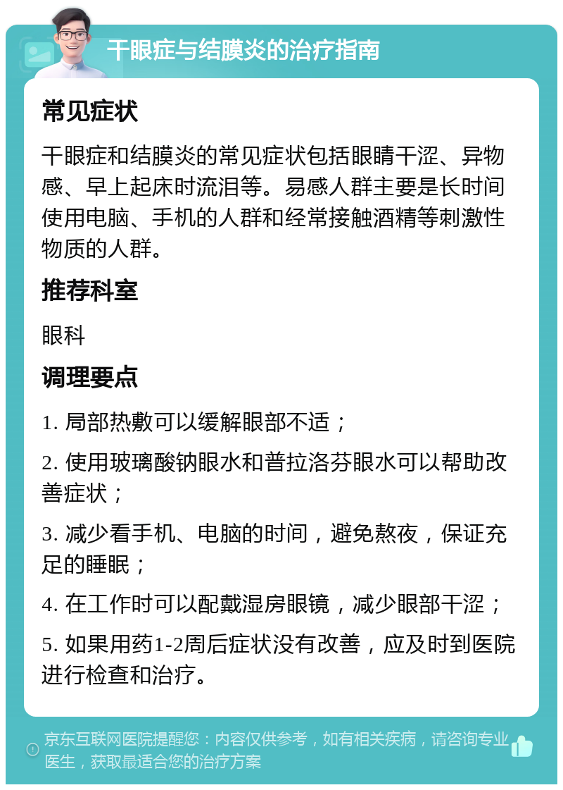 干眼症与结膜炎的治疗指南 常见症状 干眼症和结膜炎的常见症状包括眼睛干涩、异物感、早上起床时流泪等。易感人群主要是长时间使用电脑、手机的人群和经常接触酒精等刺激性物质的人群。 推荐科室 眼科 调理要点 1. 局部热敷可以缓解眼部不适； 2. 使用玻璃酸钠眼水和普拉洛芬眼水可以帮助改善症状； 3. 减少看手机、电脑的时间，避免熬夜，保证充足的睡眠； 4. 在工作时可以配戴湿房眼镜，减少眼部干涩； 5. 如果用药1-2周后症状没有改善，应及时到医院进行检查和治疗。