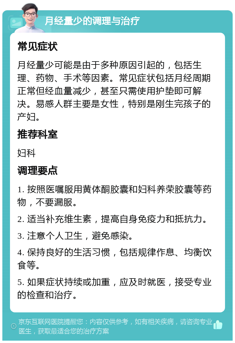 月经量少的调理与治疗 常见症状 月经量少可能是由于多种原因引起的，包括生理、药物、手术等因素。常见症状包括月经周期正常但经血量减少，甚至只需使用护垫即可解决。易感人群主要是女性，特别是刚生完孩子的产妇。 推荐科室 妇科 调理要点 1. 按照医嘱服用黄体酮胶囊和妇科养荣胶囊等药物，不要漏服。 2. 适当补充维生素，提高自身免疫力和抵抗力。 3. 注意个人卫生，避免感染。 4. 保持良好的生活习惯，包括规律作息、均衡饮食等。 5. 如果症状持续或加重，应及时就医，接受专业的检查和治疗。