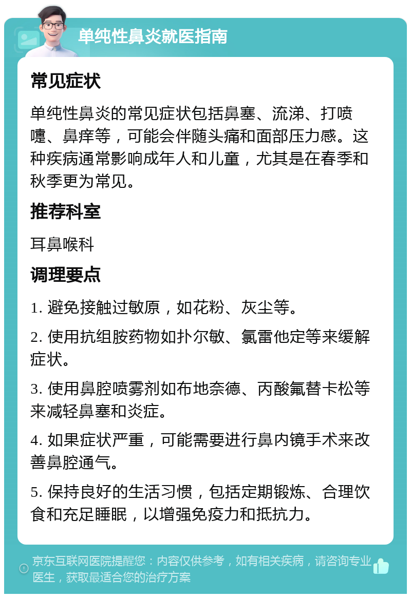 单纯性鼻炎就医指南 常见症状 单纯性鼻炎的常见症状包括鼻塞、流涕、打喷嚏、鼻痒等，可能会伴随头痛和面部压力感。这种疾病通常影响成年人和儿童，尤其是在春季和秋季更为常见。 推荐科室 耳鼻喉科 调理要点 1. 避免接触过敏原，如花粉、灰尘等。 2. 使用抗组胺药物如扑尔敏、氯雷他定等来缓解症状。 3. 使用鼻腔喷雾剂如布地奈德、丙酸氟替卡松等来减轻鼻塞和炎症。 4. 如果症状严重，可能需要进行鼻内镜手术来改善鼻腔通气。 5. 保持良好的生活习惯，包括定期锻炼、合理饮食和充足睡眠，以增强免疫力和抵抗力。