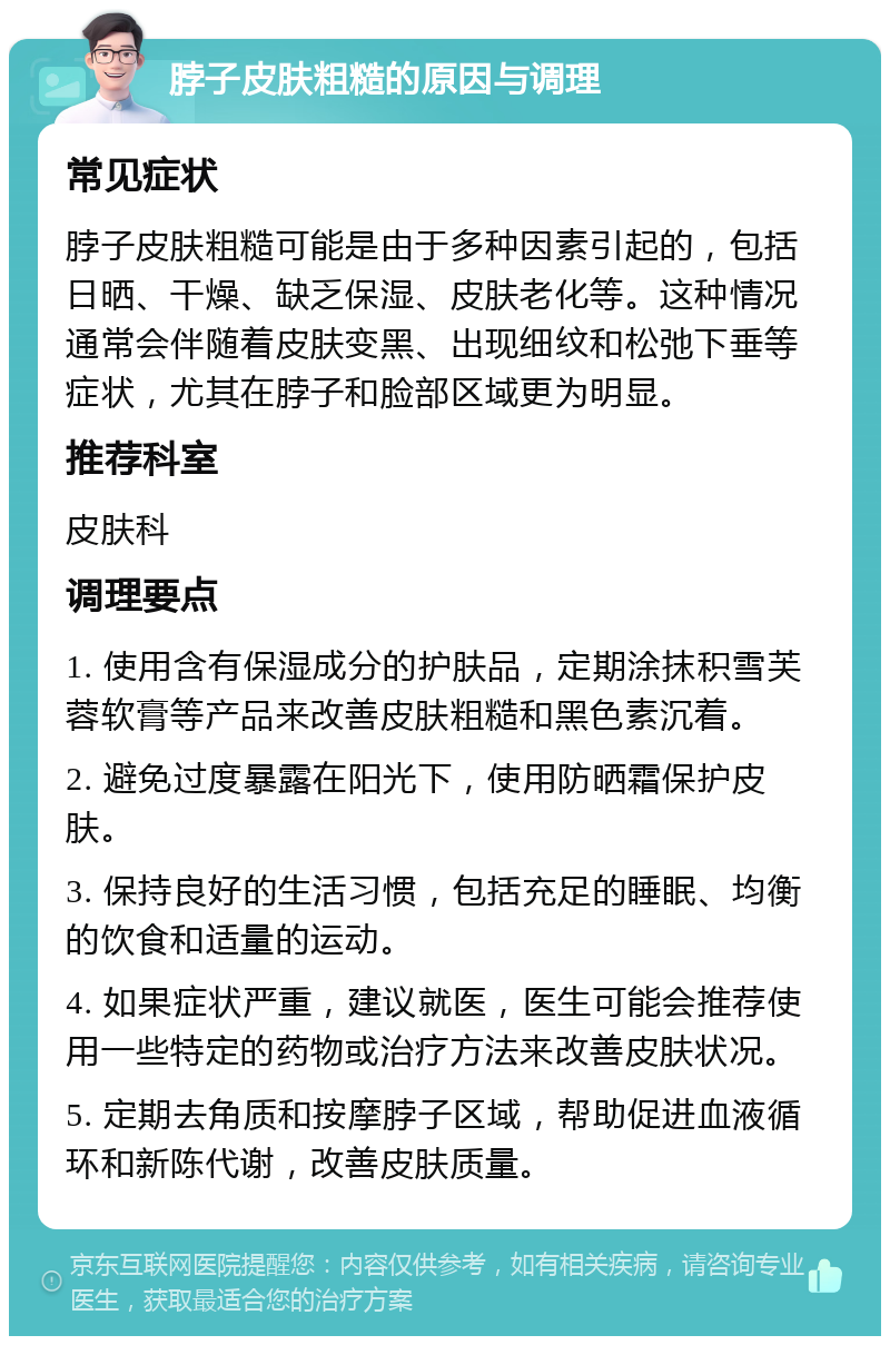 脖子皮肤粗糙的原因与调理 常见症状 脖子皮肤粗糙可能是由于多种因素引起的，包括日晒、干燥、缺乏保湿、皮肤老化等。这种情况通常会伴随着皮肤变黑、出现细纹和松弛下垂等症状，尤其在脖子和脸部区域更为明显。 推荐科室 皮肤科 调理要点 1. 使用含有保湿成分的护肤品，定期涂抹积雪芙蓉软膏等产品来改善皮肤粗糙和黑色素沉着。 2. 避免过度暴露在阳光下，使用防晒霜保护皮肤。 3. 保持良好的生活习惯，包括充足的睡眠、均衡的饮食和适量的运动。 4. 如果症状严重，建议就医，医生可能会推荐使用一些特定的药物或治疗方法来改善皮肤状况。 5. 定期去角质和按摩脖子区域，帮助促进血液循环和新陈代谢，改善皮肤质量。