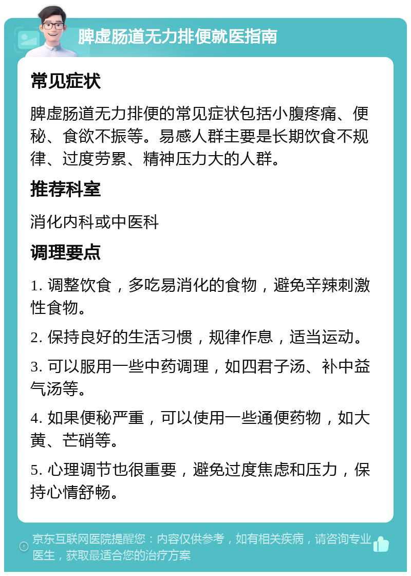 脾虚肠道无力排便就医指南 常见症状 脾虚肠道无力排便的常见症状包括小腹疼痛、便秘、食欲不振等。易感人群主要是长期饮食不规律、过度劳累、精神压力大的人群。 推荐科室 消化内科或中医科 调理要点 1. 调整饮食，多吃易消化的食物，避免辛辣刺激性食物。 2. 保持良好的生活习惯，规律作息，适当运动。 3. 可以服用一些中药调理，如四君子汤、补中益气汤等。 4. 如果便秘严重，可以使用一些通便药物，如大黄、芒硝等。 5. 心理调节也很重要，避免过度焦虑和压力，保持心情舒畅。