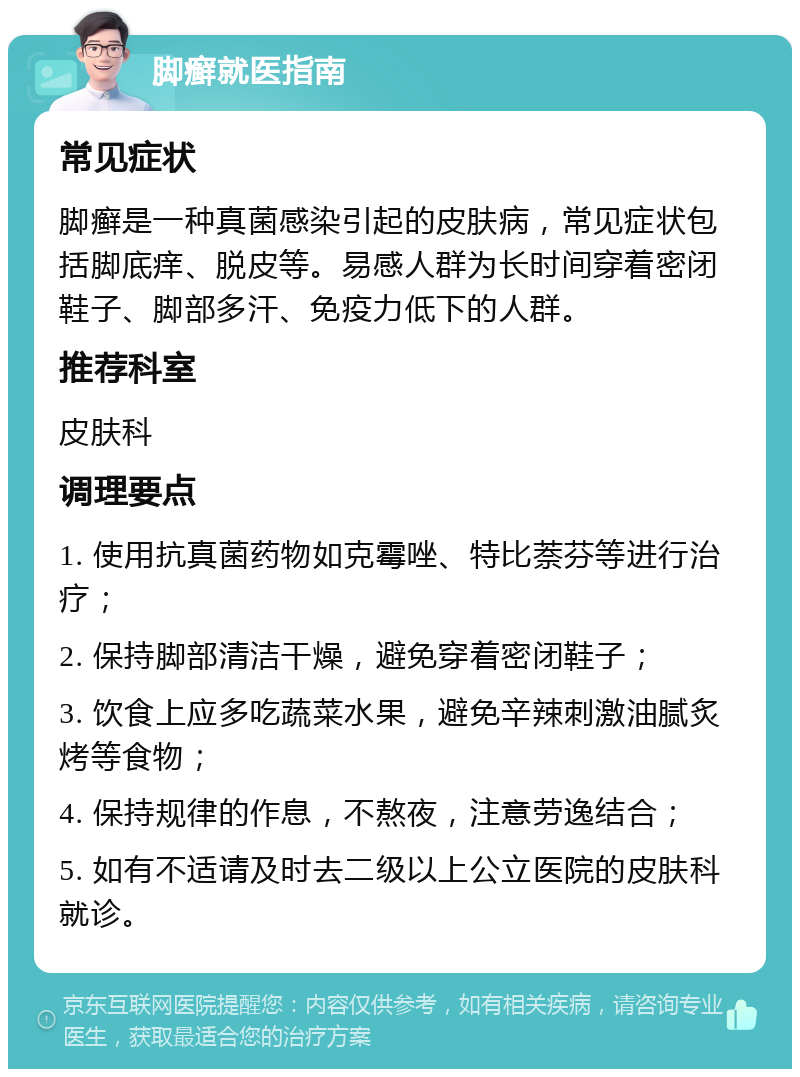 脚癣就医指南 常见症状 脚癣是一种真菌感染引起的皮肤病，常见症状包括脚底痒、脱皮等。易感人群为长时间穿着密闭鞋子、脚部多汗、免疫力低下的人群。 推荐科室 皮肤科 调理要点 1. 使用抗真菌药物如克霉唑、特比萘芬等进行治疗； 2. 保持脚部清洁干燥，避免穿着密闭鞋子； 3. 饮食上应多吃蔬菜水果，避免辛辣刺激油腻炙烤等食物； 4. 保持规律的作息，不熬夜，注意劳逸结合； 5. 如有不适请及时去二级以上公立医院的皮肤科就诊。