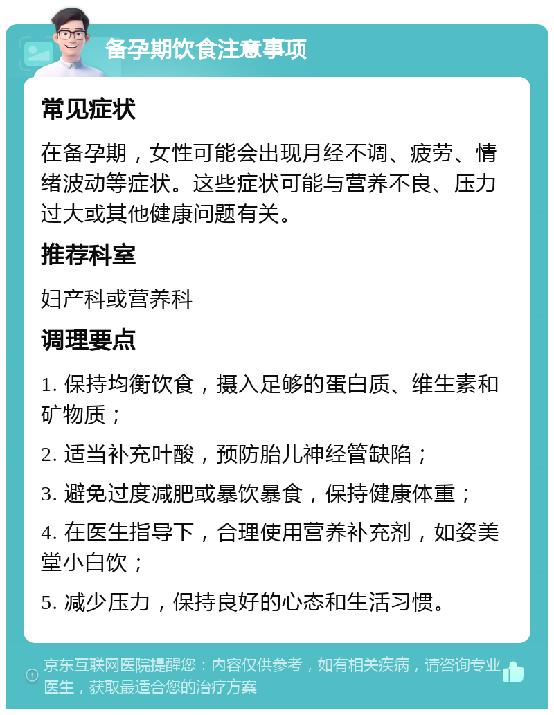 备孕期饮食注意事项 常见症状 在备孕期，女性可能会出现月经不调、疲劳、情绪波动等症状。这些症状可能与营养不良、压力过大或其他健康问题有关。 推荐科室 妇产科或营养科 调理要点 1. 保持均衡饮食，摄入足够的蛋白质、维生素和矿物质； 2. 适当补充叶酸，预防胎儿神经管缺陷； 3. 避免过度减肥或暴饮暴食，保持健康体重； 4. 在医生指导下，合理使用营养补充剂，如姿美堂小白饮； 5. 减少压力，保持良好的心态和生活习惯。