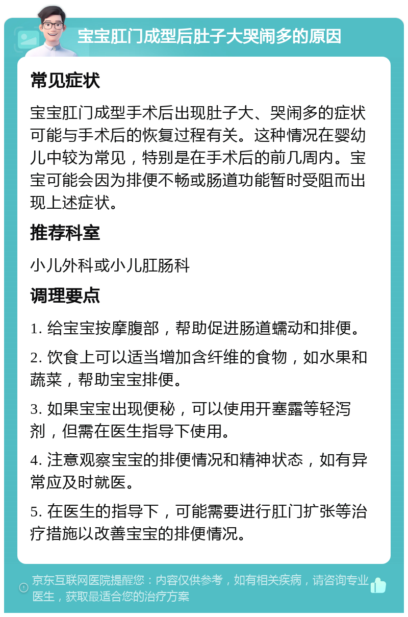 宝宝肛门成型后肚子大哭闹多的原因 常见症状 宝宝肛门成型手术后出现肚子大、哭闹多的症状可能与手术后的恢复过程有关。这种情况在婴幼儿中较为常见，特别是在手术后的前几周内。宝宝可能会因为排便不畅或肠道功能暂时受阻而出现上述症状。 推荐科室 小儿外科或小儿肛肠科 调理要点 1. 给宝宝按摩腹部，帮助促进肠道蠕动和排便。 2. 饮食上可以适当增加含纤维的食物，如水果和蔬菜，帮助宝宝排便。 3. 如果宝宝出现便秘，可以使用开塞露等轻泻剂，但需在医生指导下使用。 4. 注意观察宝宝的排便情况和精神状态，如有异常应及时就医。 5. 在医生的指导下，可能需要进行肛门扩张等治疗措施以改善宝宝的排便情况。