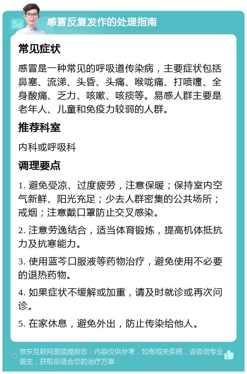 感冒反复发作的处理指南 常见症状 感冒是一种常见的呼吸道传染病，主要症状包括鼻塞、流涕、头昏、头痛、喉咙痛、打喷嚏、全身酸痛、乏力、咳嗽、咳痰等。易感人群主要是老年人、儿童和免疫力较弱的人群。 推荐科室 内科或呼吸科 调理要点 1. 避免受凉、过度疲劳，注意保暖；保持室内空气新鲜、阳光充足；少去人群密集的公共场所；戒烟；注意戴口罩防止交叉感染。 2. 注意劳逸结合，适当体育锻炼，提高机体抵抗力及抗寒能力。 3. 使用蓝芩口服液等药物治疗，避免使用不必要的退热药物。 4. 如果症状不缓解或加重，请及时就诊或再次问诊。 5. 在家休息，避免外出，防止传染给他人。