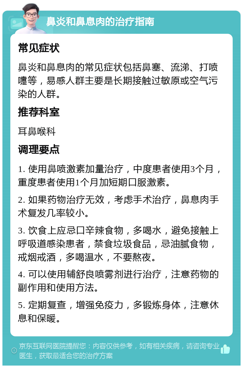 鼻炎和鼻息肉的治疗指南 常见症状 鼻炎和鼻息肉的常见症状包括鼻塞、流涕、打喷嚏等，易感人群主要是长期接触过敏原或空气污染的人群。 推荐科室 耳鼻喉科 调理要点 1. 使用鼻喷激素加量治疗，中度患者使用3个月，重度患者使用1个月加短期口服激素。 2. 如果药物治疗无效，考虑手术治疗，鼻息肉手术复发几率较小。 3. 饮食上应忌口辛辣食物，多喝水，避免接触上呼吸道感染患者，禁食垃圾食品，忌油腻食物，戒烟戒酒，多喝温水，不要熬夜。 4. 可以使用辅舒良喷雾剂进行治疗，注意药物的副作用和使用方法。 5. 定期复查，增强免疫力，多锻炼身体，注意休息和保暖。