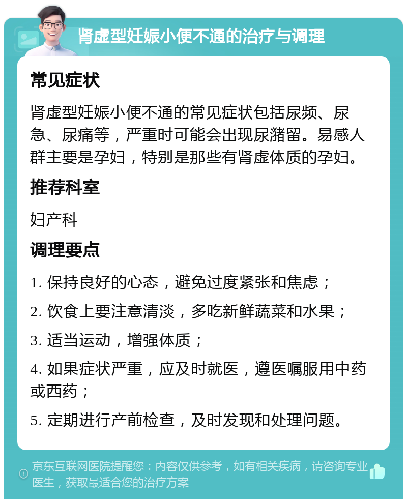 肾虚型妊娠小便不通的治疗与调理 常见症状 肾虚型妊娠小便不通的常见症状包括尿频、尿急、尿痛等，严重时可能会出现尿潴留。易感人群主要是孕妇，特别是那些有肾虚体质的孕妇。 推荐科室 妇产科 调理要点 1. 保持良好的心态，避免过度紧张和焦虑； 2. 饮食上要注意清淡，多吃新鲜蔬菜和水果； 3. 适当运动，增强体质； 4. 如果症状严重，应及时就医，遵医嘱服用中药或西药； 5. 定期进行产前检查，及时发现和处理问题。