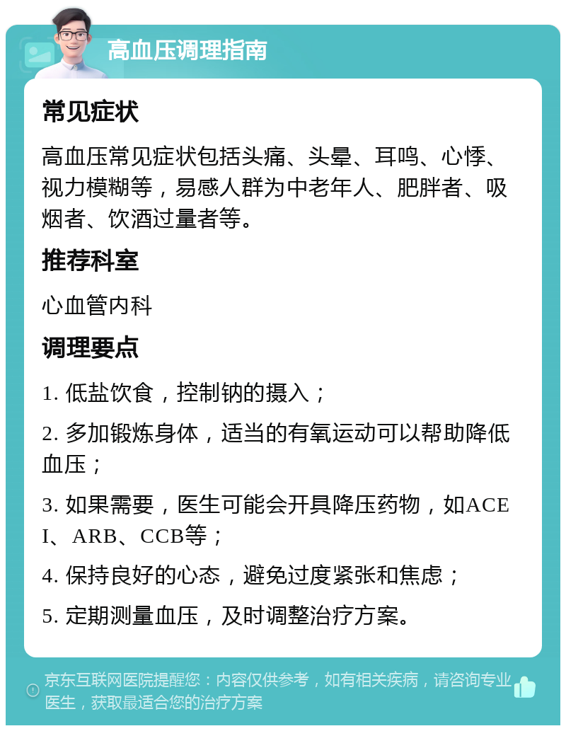 高血压调理指南 常见症状 高血压常见症状包括头痛、头晕、耳鸣、心悸、视力模糊等，易感人群为中老年人、肥胖者、吸烟者、饮酒过量者等。 推荐科室 心血管内科 调理要点 1. 低盐饮食，控制钠的摄入； 2. 多加锻炼身体，适当的有氧运动可以帮助降低血压； 3. 如果需要，医生可能会开具降压药物，如ACEI、ARB、CCB等； 4. 保持良好的心态，避免过度紧张和焦虑； 5. 定期测量血压，及时调整治疗方案。