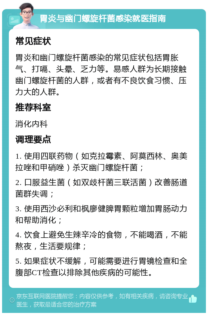 胃炎与幽门螺旋杆菌感染就医指南 常见症状 胃炎和幽门螺旋杆菌感染的常见症状包括胃胀气、打嗝、头晕、乏力等。易感人群为长期接触幽门螺旋杆菌的人群，或者有不良饮食习惯、压力大的人群。 推荐科室 消化内科 调理要点 1. 使用四联药物（如克拉霉素、阿莫西林、奥美拉唑和甲硝唑）杀灭幽门螺旋杆菌； 2. 口服益生菌（如双歧杆菌三联活菌）改善肠道菌群失调； 3. 使用西沙必利和枫廖健脾胃颗粒增加胃肠动力和帮助消化； 4. 饮食上避免生辣辛冷的食物，不能喝酒，不能熬夜，生活要规律； 5. 如果症状不缓解，可能需要进行胃镜检查和全腹部CT检查以排除其他疾病的可能性。