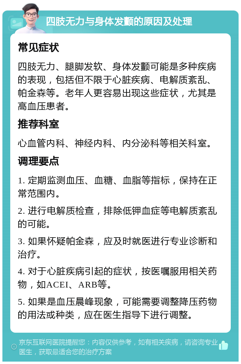 四肢无力与身体发颤的原因及处理 常见症状 四肢无力、腿脚发软、身体发颤可能是多种疾病的表现，包括但不限于心脏疾病、电解质紊乱、帕金森等。老年人更容易出现这些症状，尤其是高血压患者。 推荐科室 心血管内科、神经内科、内分泌科等相关科室。 调理要点 1. 定期监测血压、血糖、血脂等指标，保持在正常范围内。 2. 进行电解质检查，排除低钾血症等电解质紊乱的可能。 3. 如果怀疑帕金森，应及时就医进行专业诊断和治疗。 4. 对于心脏疾病引起的症状，按医嘱服用相关药物，如ACEI、ARB等。 5. 如果是血压晨峰现象，可能需要调整降压药物的用法或种类，应在医生指导下进行调整。