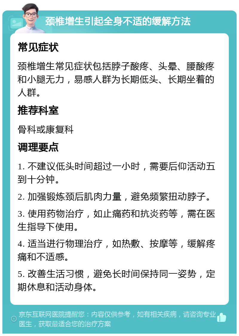 颈椎增生引起全身不适的缓解方法 常见症状 颈椎增生常见症状包括脖子酸疼、头晕、腰酸疼和小腿无力，易感人群为长期低头、长期坐着的人群。 推荐科室 骨科或康复科 调理要点 1. 不建议低头时间超过一小时，需要后仰活动五到十分钟。 2. 加强锻炼颈后肌肉力量，避免频繁扭动脖子。 3. 使用药物治疗，如止痛药和抗炎药等，需在医生指导下使用。 4. 适当进行物理治疗，如热敷、按摩等，缓解疼痛和不适感。 5. 改善生活习惯，避免长时间保持同一姿势，定期休息和活动身体。