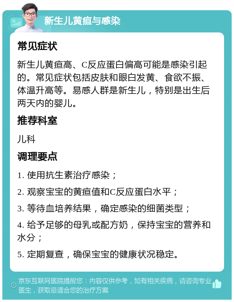 新生儿黄疸与感染 常见症状 新生儿黄疸高、C反应蛋白偏高可能是感染引起的。常见症状包括皮肤和眼白发黄、食欲不振、体温升高等。易感人群是新生儿，特别是出生后两天内的婴儿。 推荐科室 儿科 调理要点 1. 使用抗生素治疗感染； 2. 观察宝宝的黄疸值和C反应蛋白水平； 3. 等待血培养结果，确定感染的细菌类型； 4. 给予足够的母乳或配方奶，保持宝宝的营养和水分； 5. 定期复查，确保宝宝的健康状况稳定。