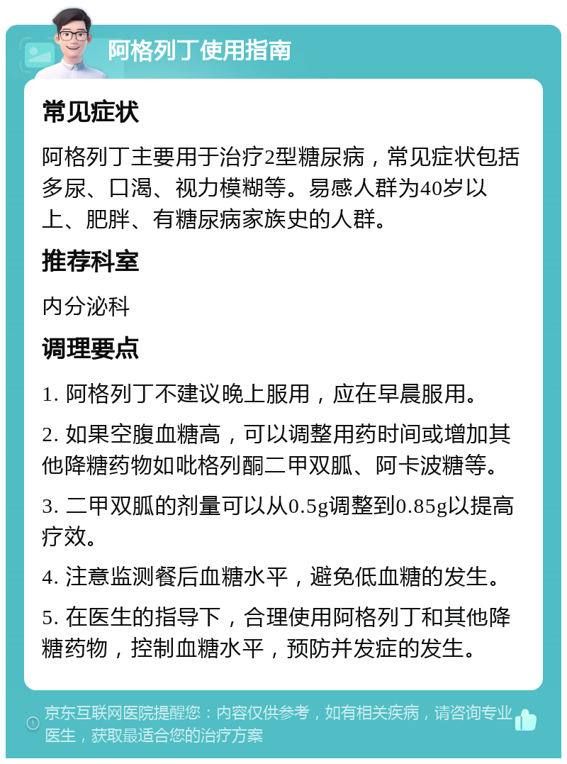 阿格列丁使用指南 常见症状 阿格列丁主要用于治疗2型糖尿病，常见症状包括多尿、口渴、视力模糊等。易感人群为40岁以上、肥胖、有糖尿病家族史的人群。 推荐科室 内分泌科 调理要点 1. 阿格列丁不建议晚上服用，应在早晨服用。 2. 如果空腹血糖高，可以调整用药时间或增加其他降糖药物如吡格列酮二甲双胍、阿卡波糖等。 3. 二甲双胍的剂量可以从0.5g调整到0.85g以提高疗效。 4. 注意监测餐后血糖水平，避免低血糖的发生。 5. 在医生的指导下，合理使用阿格列丁和其他降糖药物，控制血糖水平，预防并发症的发生。