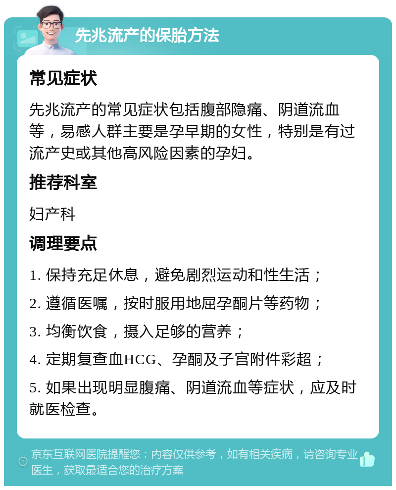 先兆流产的保胎方法 常见症状 先兆流产的常见症状包括腹部隐痛、阴道流血等，易感人群主要是孕早期的女性，特别是有过流产史或其他高风险因素的孕妇。 推荐科室 妇产科 调理要点 1. 保持充足休息，避免剧烈运动和性生活； 2. 遵循医嘱，按时服用地屈孕酮片等药物； 3. 均衡饮食，摄入足够的营养； 4. 定期复查血HCG、孕酮及子宫附件彩超； 5. 如果出现明显腹痛、阴道流血等症状，应及时就医检查。