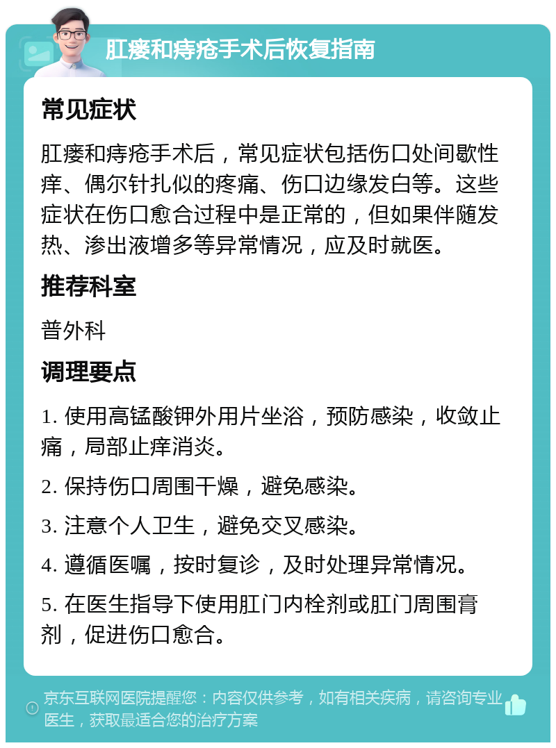 肛瘘和痔疮手术后恢复指南 常见症状 肛瘘和痔疮手术后，常见症状包括伤口处间歇性痒、偶尔针扎似的疼痛、伤口边缘发白等。这些症状在伤口愈合过程中是正常的，但如果伴随发热、渗出液增多等异常情况，应及时就医。 推荐科室 普外科 调理要点 1. 使用高锰酸钾外用片坐浴，预防感染，收敛止痛，局部止痒消炎。 2. 保持伤口周围干燥，避免感染。 3. 注意个人卫生，避免交叉感染。 4. 遵循医嘱，按时复诊，及时处理异常情况。 5. 在医生指导下使用肛门内栓剂或肛门周围膏剂，促进伤口愈合。