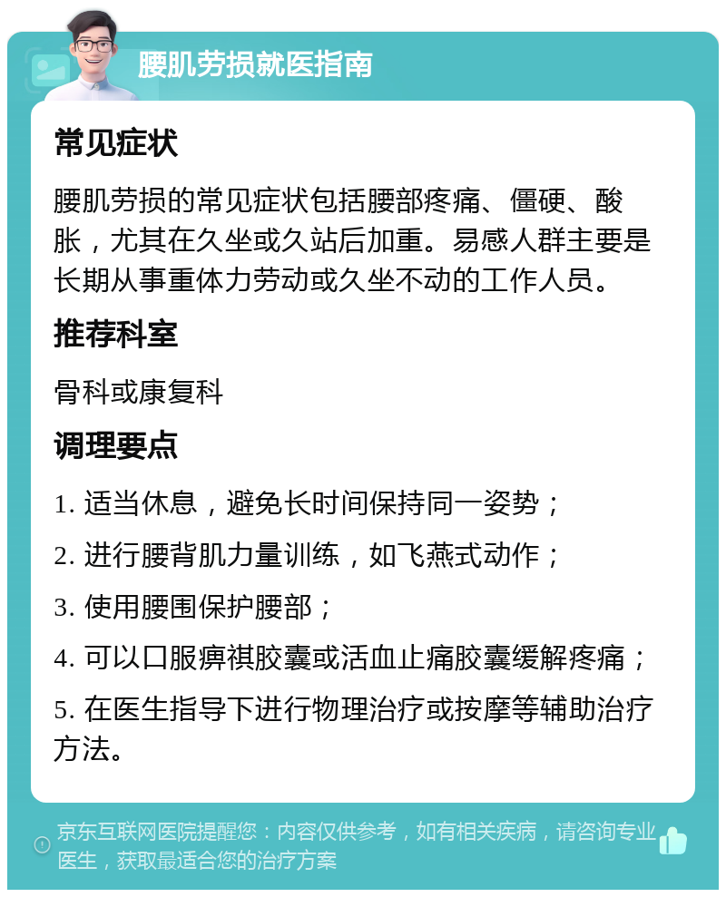 腰肌劳损就医指南 常见症状 腰肌劳损的常见症状包括腰部疼痛、僵硬、酸胀，尤其在久坐或久站后加重。易感人群主要是长期从事重体力劳动或久坐不动的工作人员。 推荐科室 骨科或康复科 调理要点 1. 适当休息，避免长时间保持同一姿势； 2. 进行腰背肌力量训练，如飞燕式动作； 3. 使用腰围保护腰部； 4. 可以口服痹祺胶囊或活血止痛胶囊缓解疼痛； 5. 在医生指导下进行物理治疗或按摩等辅助治疗方法。