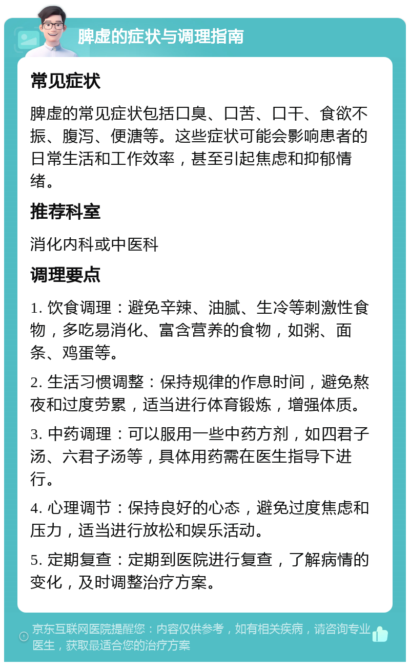 脾虚的症状与调理指南 常见症状 脾虚的常见症状包括口臭、口苦、口干、食欲不振、腹泻、便溏等。这些症状可能会影响患者的日常生活和工作效率，甚至引起焦虑和抑郁情绪。 推荐科室 消化内科或中医科 调理要点 1. 饮食调理：避免辛辣、油腻、生冷等刺激性食物，多吃易消化、富含营养的食物，如粥、面条、鸡蛋等。 2. 生活习惯调整：保持规律的作息时间，避免熬夜和过度劳累，适当进行体育锻炼，增强体质。 3. 中药调理：可以服用一些中药方剂，如四君子汤、六君子汤等，具体用药需在医生指导下进行。 4. 心理调节：保持良好的心态，避免过度焦虑和压力，适当进行放松和娱乐活动。 5. 定期复查：定期到医院进行复查，了解病情的变化，及时调整治疗方案。