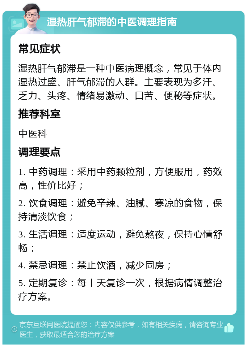 湿热肝气郁滞的中医调理指南 常见症状 湿热肝气郁滞是一种中医病理概念，常见于体内湿热过盛、肝气郁滞的人群。主要表现为多汗、乏力、头疼、情绪易激动、口苦、便秘等症状。 推荐科室 中医科 调理要点 1. 中药调理：采用中药颗粒剂，方便服用，药效高，性价比好； 2. 饮食调理：避免辛辣、油腻、寒凉的食物，保持清淡饮食； 3. 生活调理：适度运动，避免熬夜，保持心情舒畅； 4. 禁忌调理：禁止饮酒，减少同房； 5. 定期复诊：每十天复诊一次，根据病情调整治疗方案。