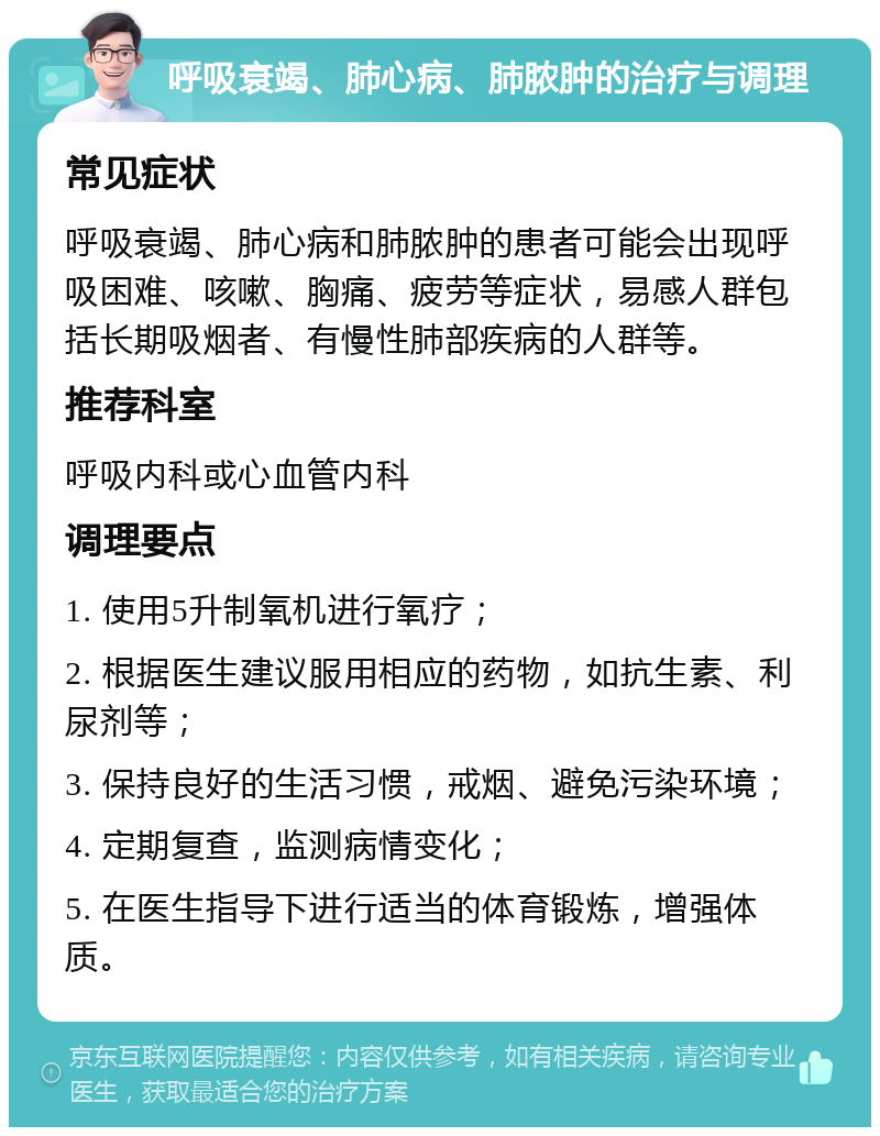 呼吸衰竭、肺心病、肺脓肿的治疗与调理 常见症状 呼吸衰竭、肺心病和肺脓肿的患者可能会出现呼吸困难、咳嗽、胸痛、疲劳等症状，易感人群包括长期吸烟者、有慢性肺部疾病的人群等。 推荐科室 呼吸内科或心血管内科 调理要点 1. 使用5升制氧机进行氧疗； 2. 根据医生建议服用相应的药物，如抗生素、利尿剂等； 3. 保持良好的生活习惯，戒烟、避免污染环境； 4. 定期复查，监测病情变化； 5. 在医生指导下进行适当的体育锻炼，增强体质。