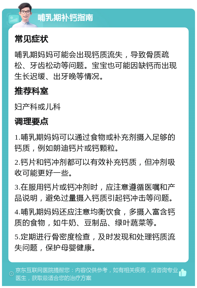 哺乳期补钙指南 常见症状 哺乳期妈妈可能会出现钙质流失，导致骨质疏松、牙齿松动等问题。宝宝也可能因缺钙而出现生长迟缓、出牙晚等情况。 推荐科室 妇产科或儿科 调理要点 1.哺乳期妈妈可以通过食物或补充剂摄入足够的钙质，例如朗迪钙片或钙颗粒。 2.钙片和钙冲剂都可以有效补充钙质，但冲剂吸收可能更好一些。 3.在服用钙片或钙冲剂时，应注意遵循医嘱和产品说明，避免过量摄入钙质引起钙冲击等问题。 4.哺乳期妈妈还应注意均衡饮食，多摄入富含钙质的食物，如牛奶、豆制品、绿叶蔬菜等。 5.定期进行骨密度检查，及时发现和处理钙质流失问题，保护母婴健康。