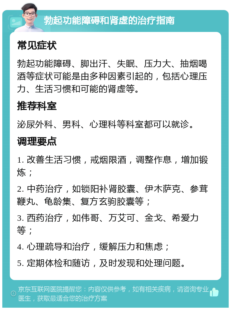 勃起功能障碍和肾虚的治疗指南 常见症状 勃起功能障碍、脚出汗、失眠、压力大、抽烟喝酒等症状可能是由多种因素引起的，包括心理压力、生活习惯和可能的肾虚等。 推荐科室 泌尿外科、男科、心理科等科室都可以就诊。 调理要点 1. 改善生活习惯，戒烟限酒，调整作息，增加锻炼； 2. 中药治疗，如锁阳补肾胶囊、伊木萨克、参茸鞭丸、龟龄集、复方玄驹胶囊等； 3. 西药治疗，如伟哥、万艾可、金戈、希爱力等； 4. 心理疏导和治疗，缓解压力和焦虑； 5. 定期体检和随访，及时发现和处理问题。