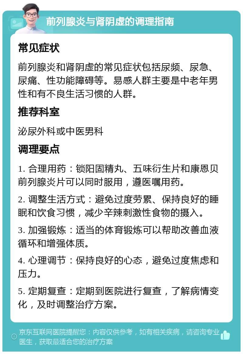 前列腺炎与肾阴虚的调理指南 常见症状 前列腺炎和肾阴虚的常见症状包括尿频、尿急、尿痛、性功能障碍等。易感人群主要是中老年男性和有不良生活习惯的人群。 推荐科室 泌尿外科或中医男科 调理要点 1. 合理用药：锁阳固精丸、五味衍生片和康恩贝前列腺炎片可以同时服用，遵医嘱用药。 2. 调整生活方式：避免过度劳累、保持良好的睡眠和饮食习惯，减少辛辣刺激性食物的摄入。 3. 加强锻炼：适当的体育锻炼可以帮助改善血液循环和增强体质。 4. 心理调节：保持良好的心态，避免过度焦虑和压力。 5. 定期复查：定期到医院进行复查，了解病情变化，及时调整治疗方案。