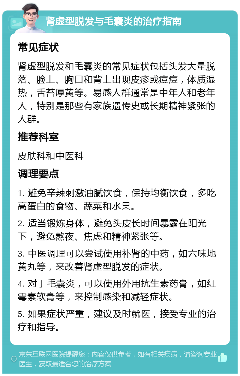 肾虚型脱发与毛囊炎的治疗指南 常见症状 肾虚型脱发和毛囊炎的常见症状包括头发大量脱落、脸上、胸口和背上出现皮疹或痘痘，体质湿热，舌苔厚黄等。易感人群通常是中年人和老年人，特别是那些有家族遗传史或长期精神紧张的人群。 推荐科室 皮肤科和中医科 调理要点 1. 避免辛辣刺激油腻饮食，保持均衡饮食，多吃高蛋白的食物、蔬菜和水果。 2. 适当锻炼身体，避免头皮长时间暴露在阳光下，避免熬夜、焦虑和精神紧张等。 3. 中医调理可以尝试使用补肾的中药，如六味地黄丸等，来改善肾虚型脱发的症状。 4. 对于毛囊炎，可以使用外用抗生素药膏，如红霉素软膏等，来控制感染和减轻症状。 5. 如果症状严重，建议及时就医，接受专业的治疗和指导。