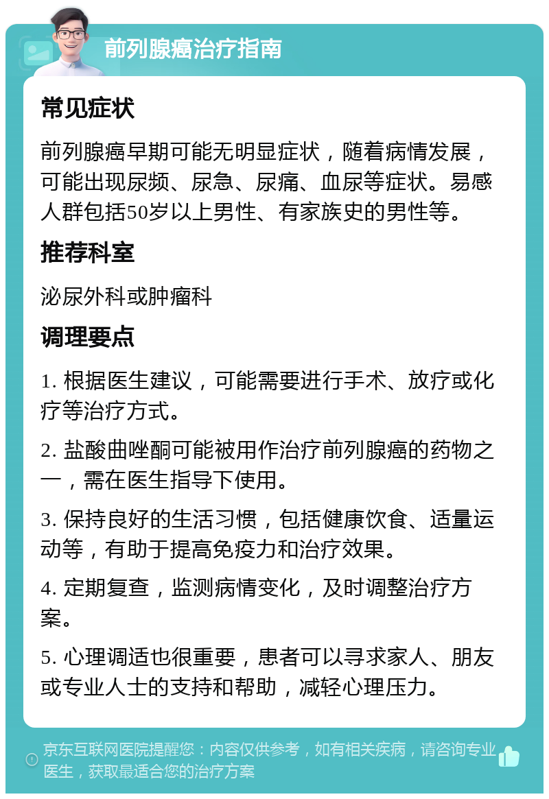 前列腺癌治疗指南 常见症状 前列腺癌早期可能无明显症状，随着病情发展，可能出现尿频、尿急、尿痛、血尿等症状。易感人群包括50岁以上男性、有家族史的男性等。 推荐科室 泌尿外科或肿瘤科 调理要点 1. 根据医生建议，可能需要进行手术、放疗或化疗等治疗方式。 2. 盐酸曲唑酮可能被用作治疗前列腺癌的药物之一，需在医生指导下使用。 3. 保持良好的生活习惯，包括健康饮食、适量运动等，有助于提高免疫力和治疗效果。 4. 定期复查，监测病情变化，及时调整治疗方案。 5. 心理调适也很重要，患者可以寻求家人、朋友或专业人士的支持和帮助，减轻心理压力。