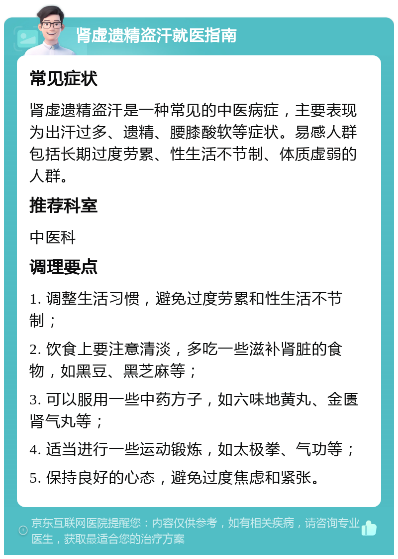 肾虚遗精盗汗就医指南 常见症状 肾虚遗精盗汗是一种常见的中医病症，主要表现为出汗过多、遗精、腰膝酸软等症状。易感人群包括长期过度劳累、性生活不节制、体质虚弱的人群。 推荐科室 中医科 调理要点 1. 调整生活习惯，避免过度劳累和性生活不节制； 2. 饮食上要注意清淡，多吃一些滋补肾脏的食物，如黑豆、黑芝麻等； 3. 可以服用一些中药方子，如六味地黄丸、金匮肾气丸等； 4. 适当进行一些运动锻炼，如太极拳、气功等； 5. 保持良好的心态，避免过度焦虑和紧张。