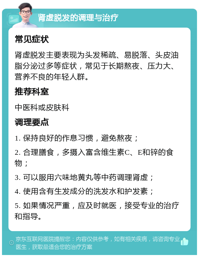 肾虚脱发的调理与治疗 常见症状 肾虚脱发主要表现为头发稀疏、易脱落、头皮油脂分泌过多等症状，常见于长期熬夜、压力大、营养不良的年轻人群。 推荐科室 中医科或皮肤科 调理要点 1. 保持良好的作息习惯，避免熬夜； 2. 合理膳食，多摄入富含维生素C、E和锌的食物； 3. 可以服用六味地黄丸等中药调理肾虚； 4. 使用含有生发成分的洗发水和护发素； 5. 如果情况严重，应及时就医，接受专业的治疗和指导。