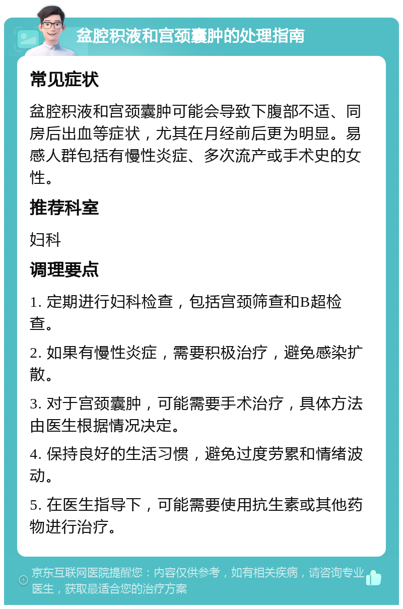 盆腔积液和宫颈囊肿的处理指南 常见症状 盆腔积液和宫颈囊肿可能会导致下腹部不适、同房后出血等症状，尤其在月经前后更为明显。易感人群包括有慢性炎症、多次流产或手术史的女性。 推荐科室 妇科 调理要点 1. 定期进行妇科检查，包括宫颈筛查和B超检查。 2. 如果有慢性炎症，需要积极治疗，避免感染扩散。 3. 对于宫颈囊肿，可能需要手术治疗，具体方法由医生根据情况决定。 4. 保持良好的生活习惯，避免过度劳累和情绪波动。 5. 在医生指导下，可能需要使用抗生素或其他药物进行治疗。